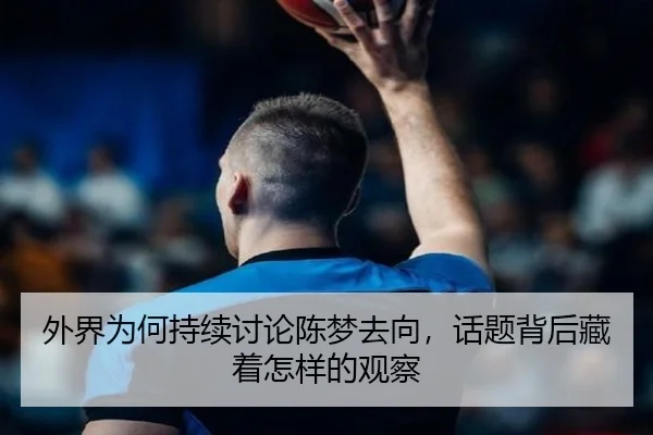 外界为何持续讨论陈梦去向，话题背后藏着怎样的观察