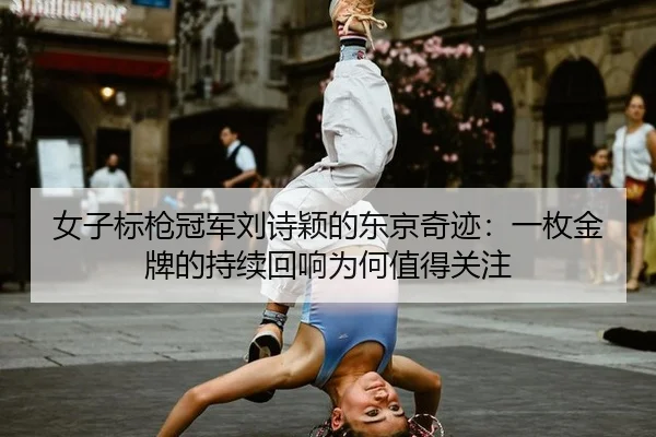女子标枪冠军刘诗颖的东京奇迹：一枚金牌的持续回响为何值得关注